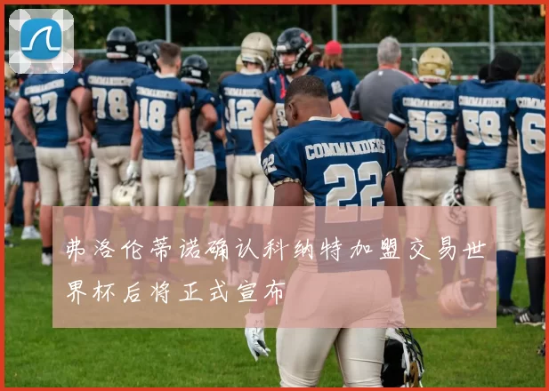 弗洛伦蒂诺确认科纳特加盟交易世界杯后将正式宣布