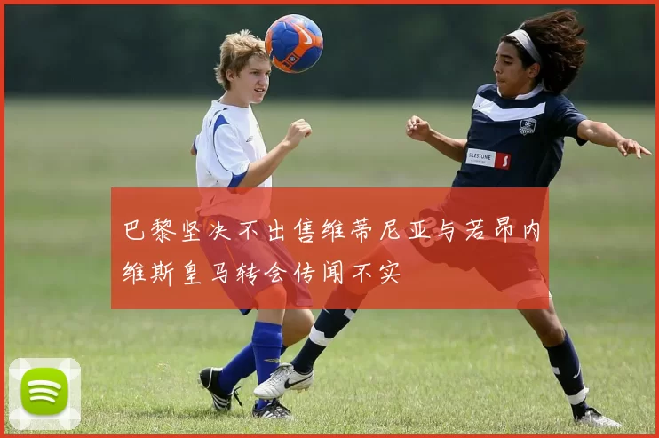 巴黎坚决不出售维蒂尼亚与若昂内维斯皇马转会传闻不实