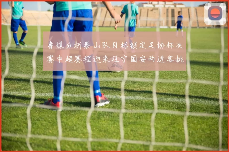 鲁媒分析泰山队目标锁定足协杯决赛中超赛程迎来辽宁国安两连客挑战