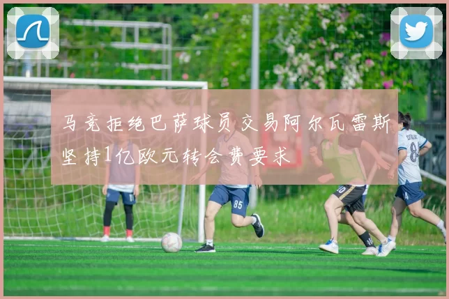 马竞拒绝巴萨球员交易阿尔瓦雷斯坚持1亿欧元转会费要求
