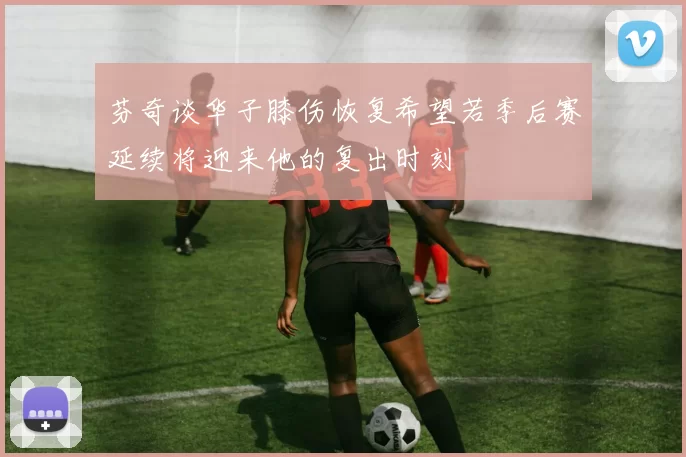 芬奇谈华子膝伤恢复希望若季后赛延续将迎来他的复出时刻