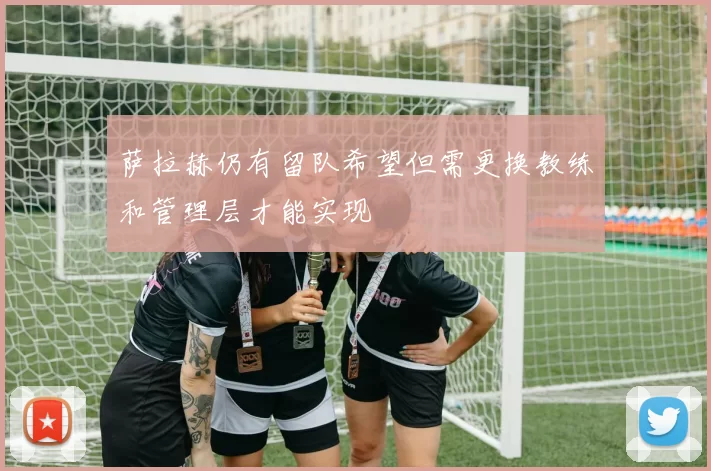 萨拉赫仍有留队希望但需更换教练和管理层才能实现