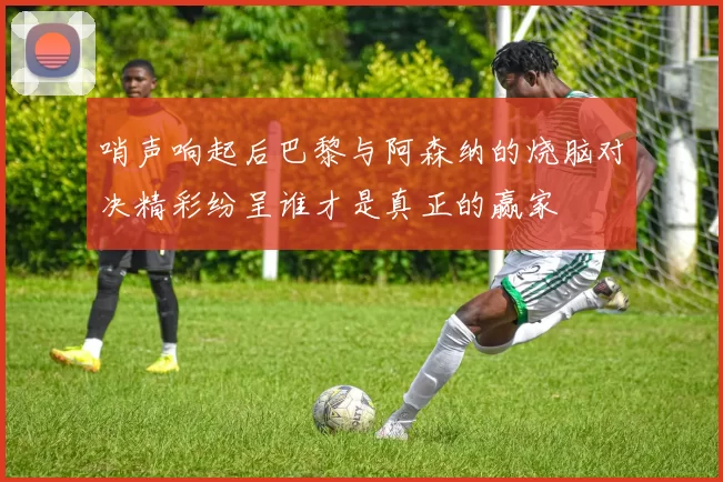哨声响起后巴黎与阿森纳的烧脑对决精彩纷呈谁才是真正的赢家
