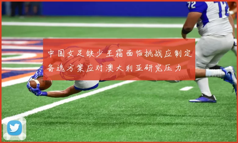 中国女足缺少王霜面临挑战应制定备选方案应对澳大利亚研究压力