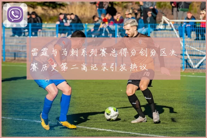 雷霆与马刺系列赛总得分创分区决赛历史第二高记录引发热议