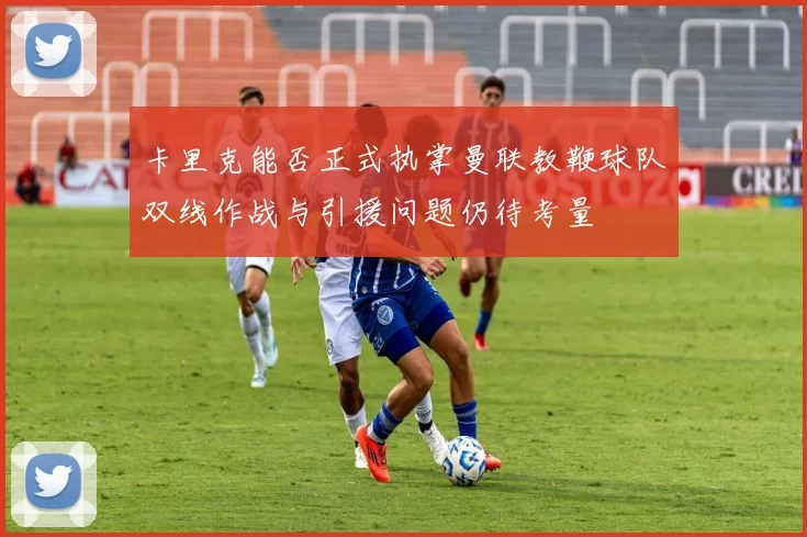 卡里克能否正式执掌曼联教鞭球队双线作战与引援问题仍待考量