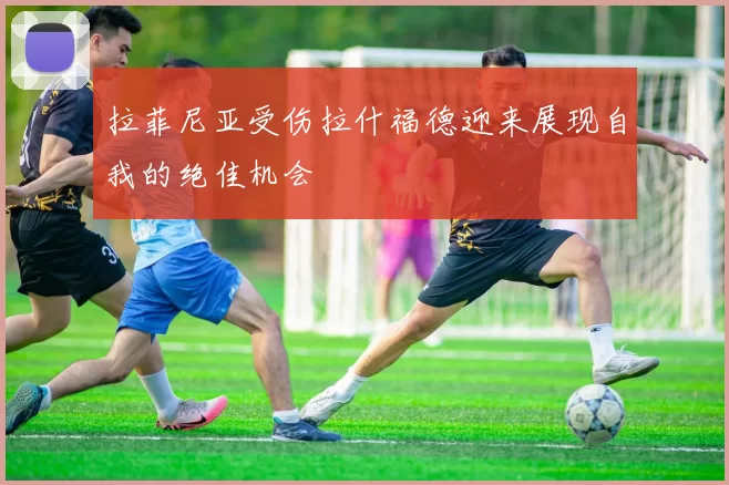 拉菲尼亚受伤拉什福德迎来展现自我的绝佳机会