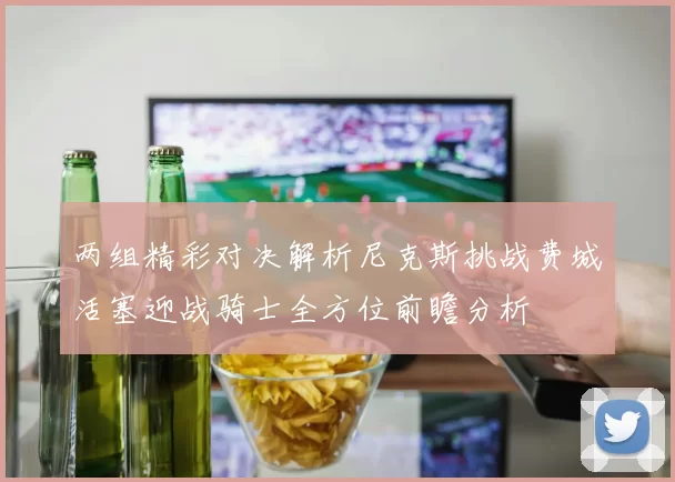 两组精彩对决解析尼克斯挑战费城活塞迎战骑士全方位前瞻分析
