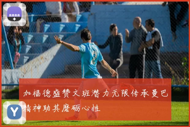 加福德盛赞文班潜力无限传承曼巴精神助其磨砺心性