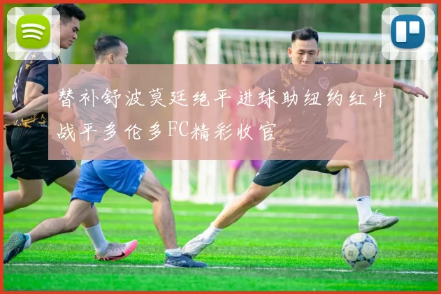 替补舒波莫廷绝平进球助纽约红牛战平多伦多FC精彩收官