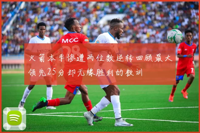 火箭本季惨遭两位数逆转回顾最大领先25分却无缘胜利的教训