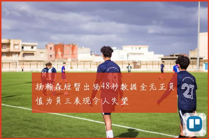 杨瀚森短暂出场48秒数据全无正负值为负三表现令人失望