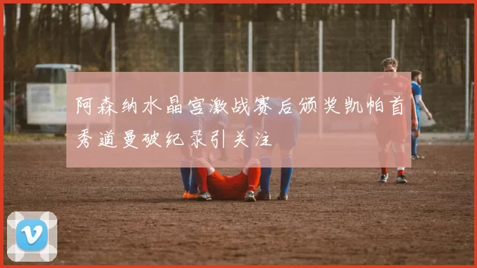 阿森纳水晶宫激战赛后颁奖凯帕首秀道曼破纪录引关注