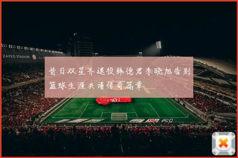 昔日双星齐退役韩德君李晓旭告别篮球生涯共谱传奇篇章