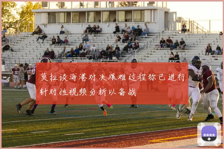 莫拉谈海港对决艰难过程称已进行针对性视频分析以备战