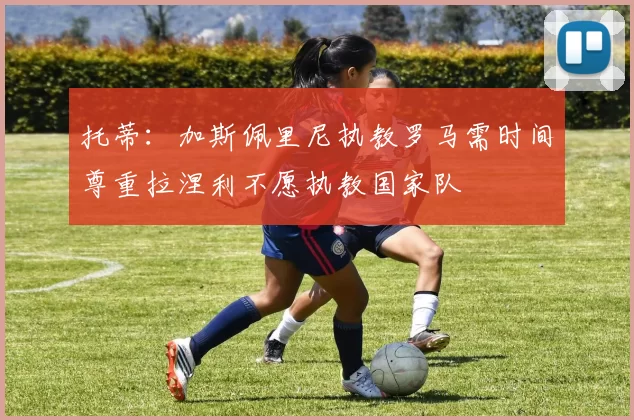托蒂：加斯佩里尼执教罗马需时间尊重拉涅利不愿执教国家队