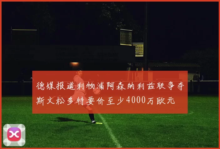 德媒报道利物浦阿森纳利兹联争夺斯文松多特要价至少4000万欧元